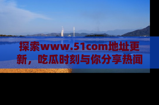 探索www.51com地址更新，吃瓜时刻与你分享热闻