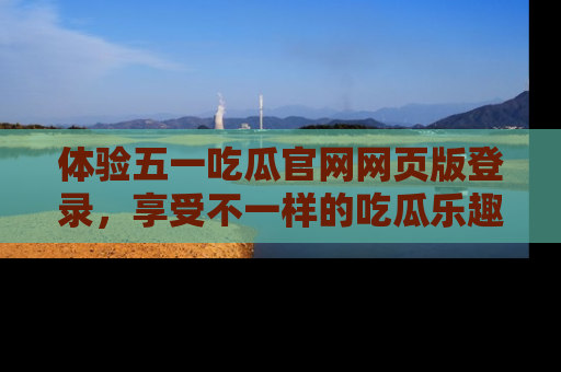 体验五一吃瓜官网网页版登录，享受不一样的吃瓜乐趣与互动体验