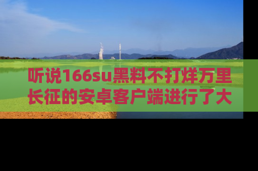 听说166su黑料不打烊万里长征的安卓客户端进行了大更新，八卦内容更加精彩与丰富！