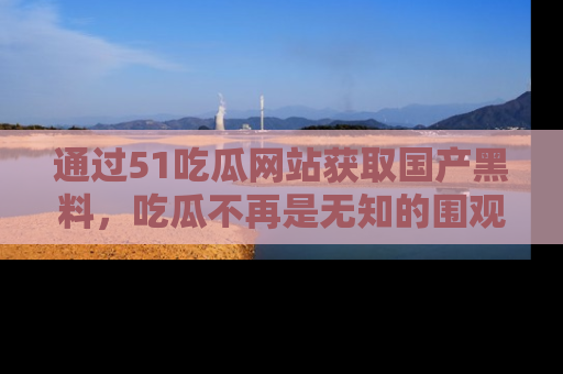 通过51吃瓜网站获取国产黑料,吃瓜不再是无知的围观者