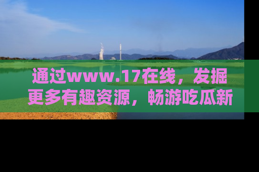 通过www.17在线，发掘更多有趣资源，畅游吃瓜新闻海洋