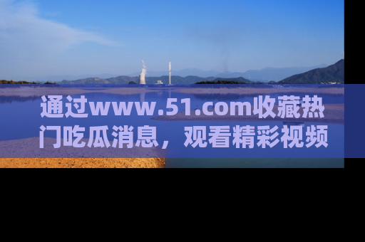 通过www.51.com收藏热门吃瓜消息，观看精彩视频与段子！
