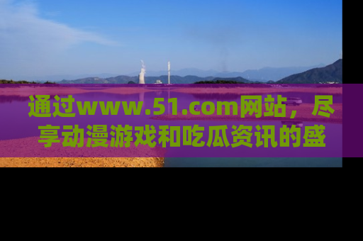 通过www.51.com网站，尽享动漫游戏和吃瓜资讯的盛宴！