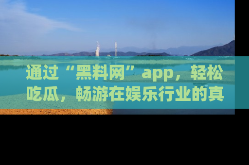 通过“黑料网”app，轻松吃瓜，畅游在娱乐行业的真实世界！
