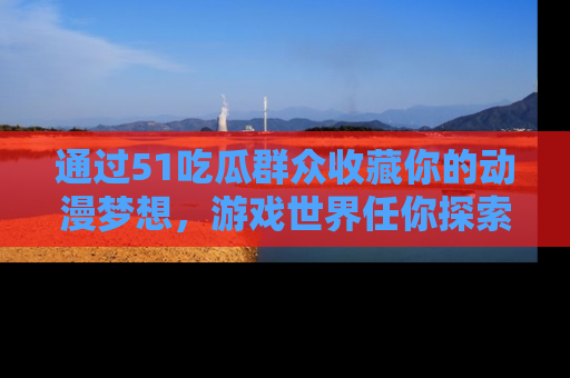 通过51吃瓜群众收藏你的动漫梦想，游戏世界任你探索