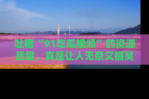 吐槽“91吃瓜视频”的资源质量，真是让人无奈又搞笑！