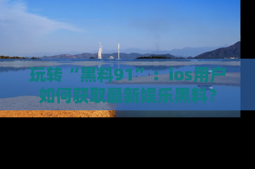 玩转“黑料91”：ios用户如何获取最新娱乐黑料？