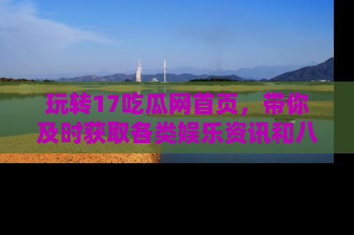 玩转17吃瓜网首页,带你及时获取各类娱乐资讯和八卦故事!