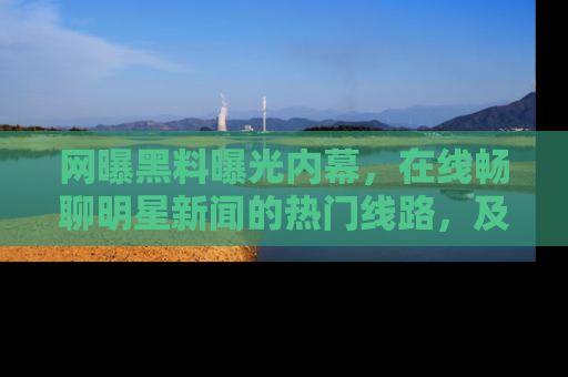 网曝黑料曝光内幕,在线畅聊明星新闻的热门线路,及时掌握最新消息!