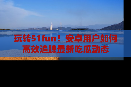 玩转51fun！安卓用户如何高效追踪最新吃瓜动态