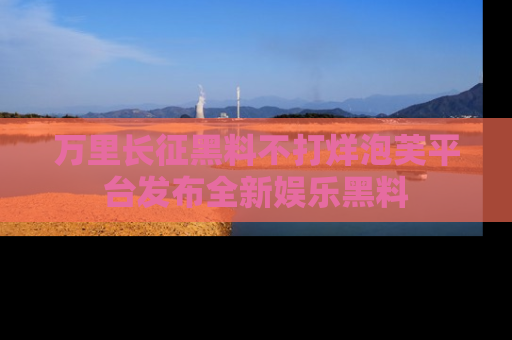 万里长征黑料不打烊泡芙平台发布全新娱乐黑料