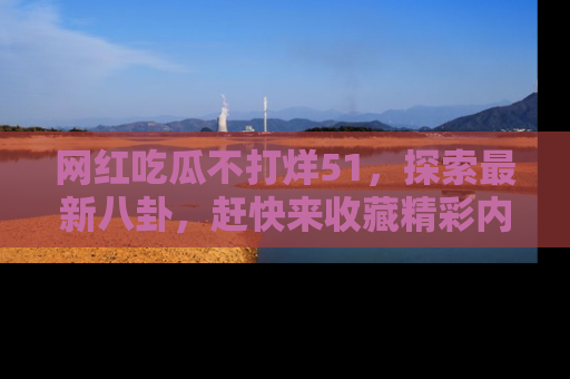 网红吃瓜不打烊51，探索最新八卦，赶快来收藏精彩内容！