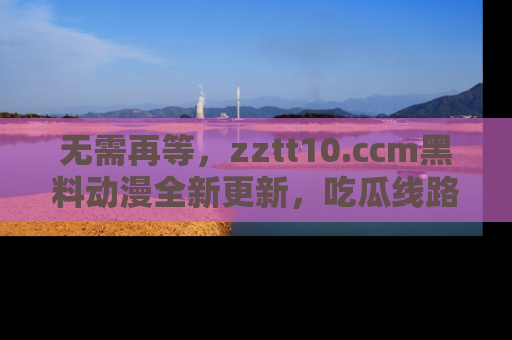 无需再等,zztt10.ccm黑料动漫全新更新,吃瓜线路佛系推荐!