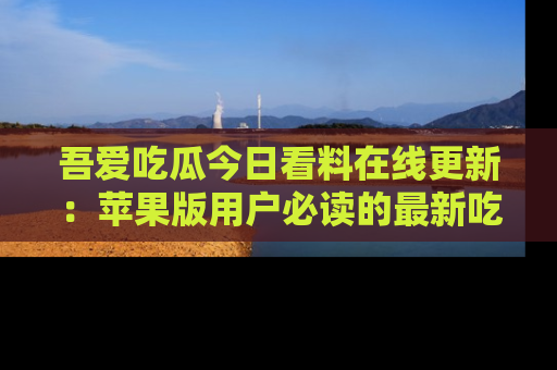 吾爱吃瓜今日看料在线更新:苹果版用户必读的最新吃瓜技巧