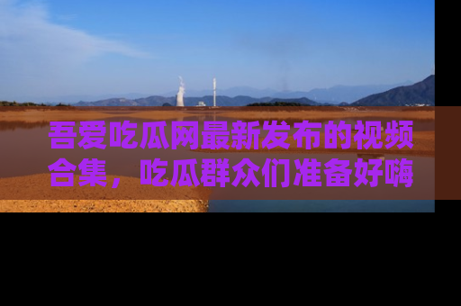 吾爱吃瓜网最新发布的视频合集，吃瓜群众们准备好嗨起来了吗？