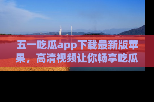 五一吃瓜app下载最新版苹果,高清视频让你畅享吃瓜乐趣
