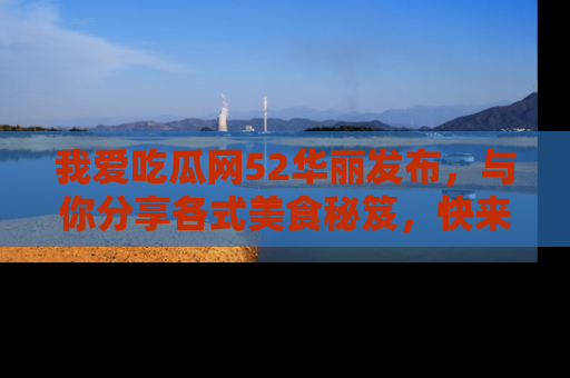 我爱吃瓜网52华丽发布,与你分享各式美食秘笈,快来加入我们的吃瓜大家庭!