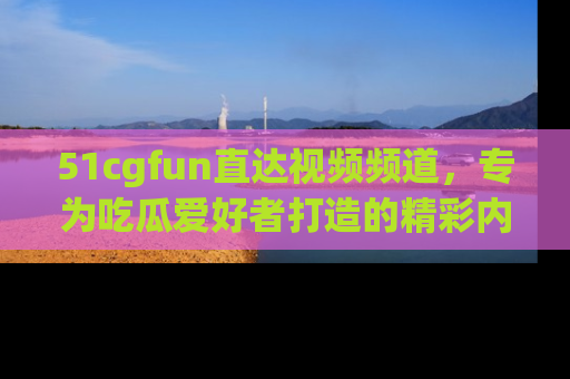 51cgfun直达视频频道，专为吃瓜爱好者打造的精彩内容库！