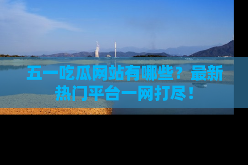 五一吃瓜网站有哪些？最新热门平台一网打尽！