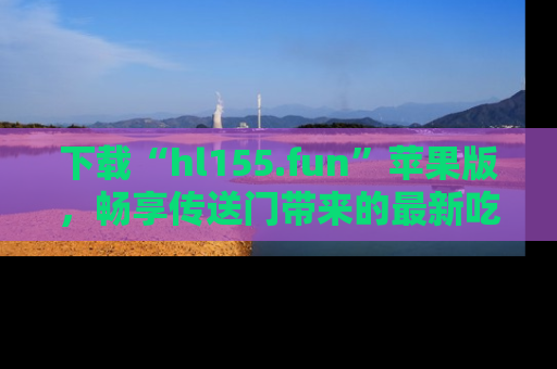 下载“hl155.fun”苹果版，畅享传送门带来的最新吃瓜资讯