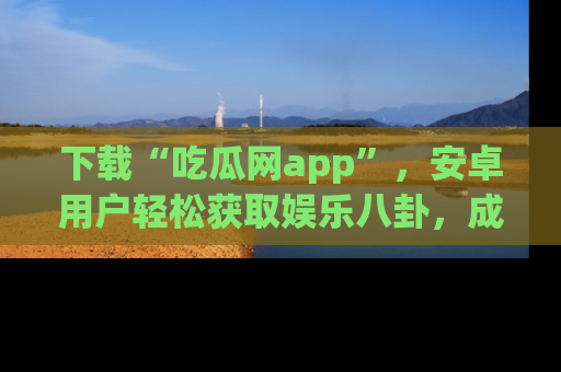 下载“吃瓜网app”，安卓用户轻松获取娱乐八卦，成为身边的知情达人！