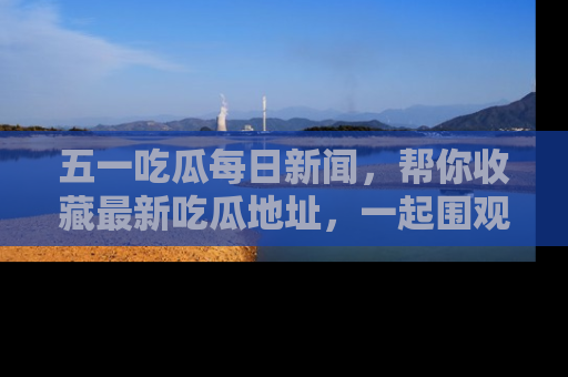 五一吃瓜每日新闻，帮你收藏最新吃瓜地址，一起围观吧！