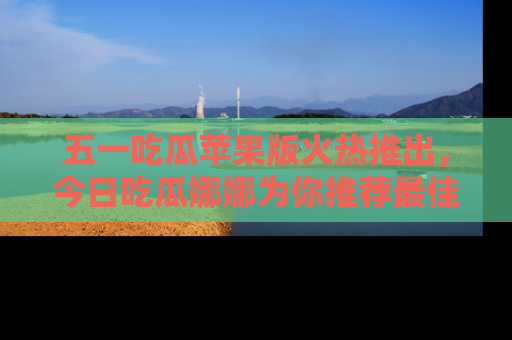五一吃瓜苹果版火热推出，今日吃瓜娜娜为你推荐最佳美食！
