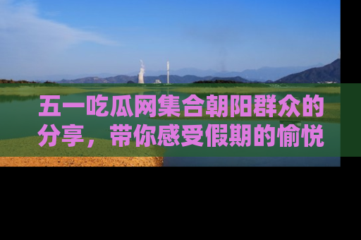 五一吃瓜网集合朝阳群众的分享，带你感受假期的愉悦！