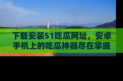 下载安装51吃瓜网址，安卓手机上的吃瓜神器尽在掌握