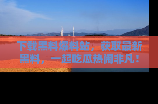 下载黑料爆料站，获取最新黑料，一起吃瓜热闹非凡！