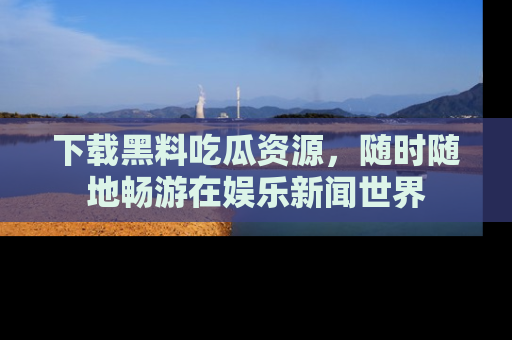 下载黑料吃瓜资源，随时随地畅游在娱乐新闻世界