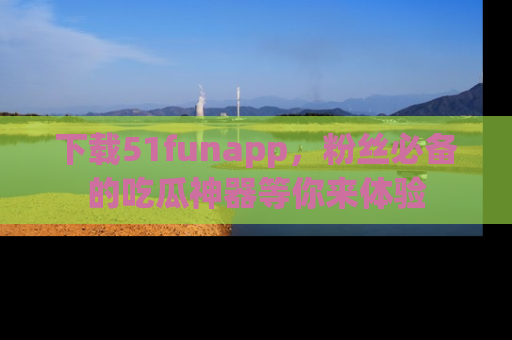 下载51funapp，粉丝必备的吃瓜神器等你来体验