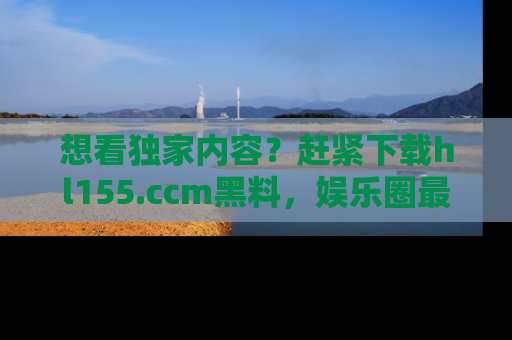想看独家内容？赶紧下载hl155.ccm黑料，娱乐圈最劲爆的新闻一手掌握！