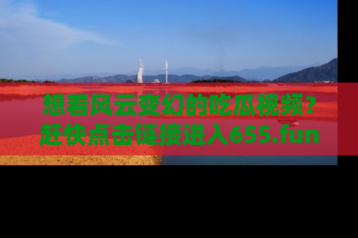 想看风云变幻的吃瓜视频？赶快点击链接进入655.fun吧！