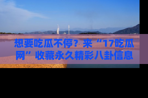 想要吃瓜不停？来“17吃瓜网”收藏永久精彩八卦信息！