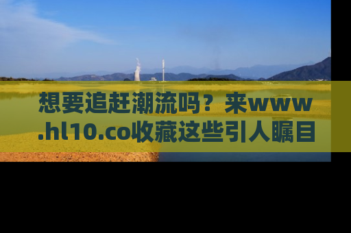 想要追赶潮流吗?来www.hl10.co收藏这些引人瞩目的新闻瞬间吧!