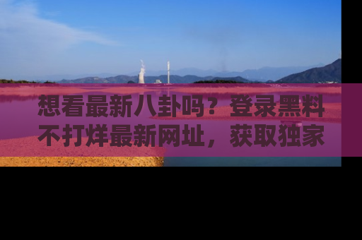 想看最新八卦吗？登录黑料不打烊最新网址，获取独家内容