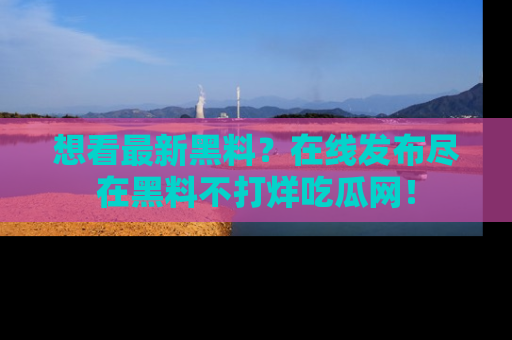 想看最新黑料？在线发布尽在黑料不打烊吃瓜网！