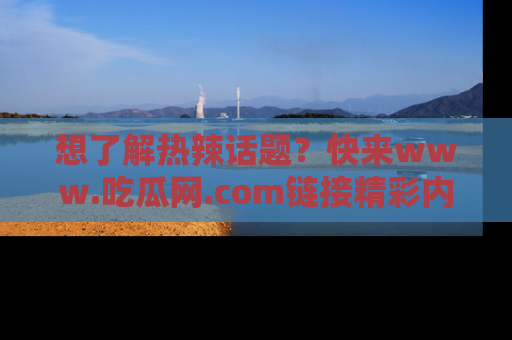 想了解热辣话题？快来www.吃瓜网.com链接精彩内容！