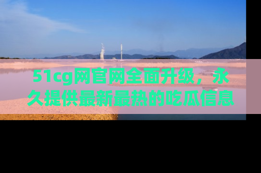 51cg网官网全面升级，永久提供最新最热的吃瓜信息，助你永远走在潮流前端！