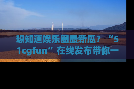 想知道娱乐圈最新瓜？“51cgfun”在线发布带你一探究竟！