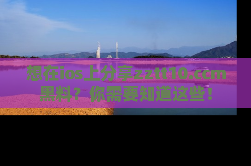 想在ios上分享zztt10.ccm黑料?你需要知道这些!