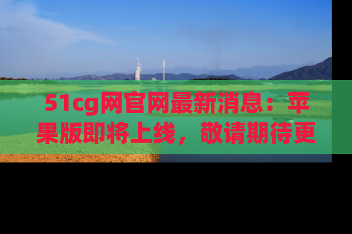 51cg网官网最新消息:苹果版即将上线,敬请期待更多吃瓜内容!