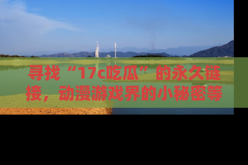 寻找“17c吃瓜”的永久链接，动漫游戏界的小秘密等你来揭秘！