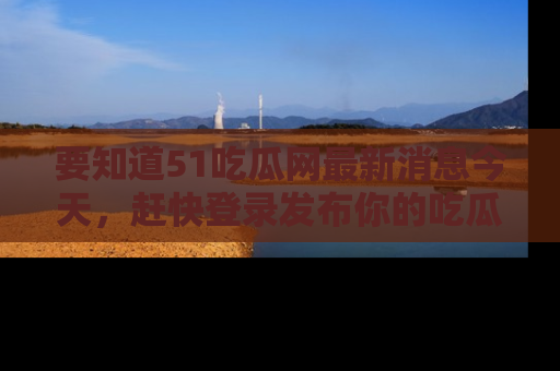 要知道51吃瓜网最新消息今天，赶快登录发布你的吃瓜体验吧！
