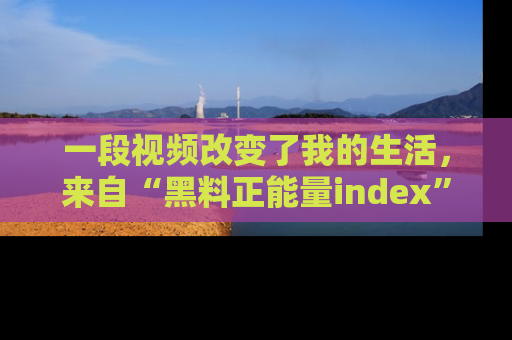 一段视频改变了我的生活，来自“黑料正能量index”的真实分享
