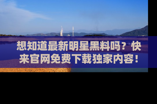 想知道最新明星黑料吗？快来官网免费下载独家内容！