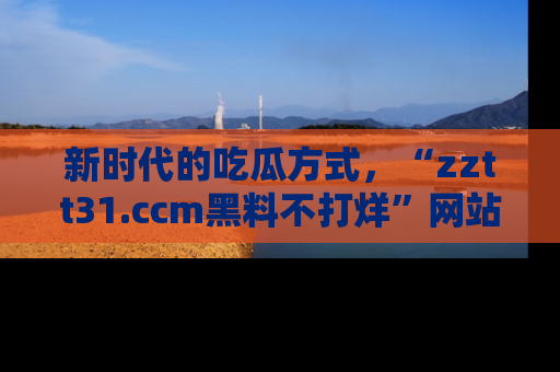 新时代的吃瓜方式，“zztt31.ccm黑料不打烊”网站为iOS用户带来惊喜