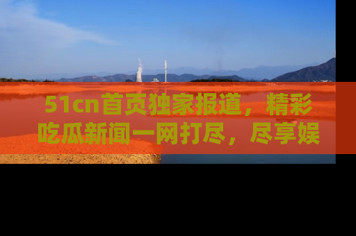 51cn首页独家报道，精彩吃瓜新闻一网打尽，尽享娱乐盛宴