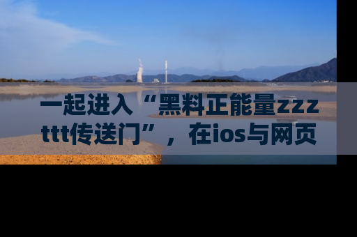 一起进入“黑料正能量zzzttt传送门”，在ios与网页中享受热辣资讯的快乐吧！